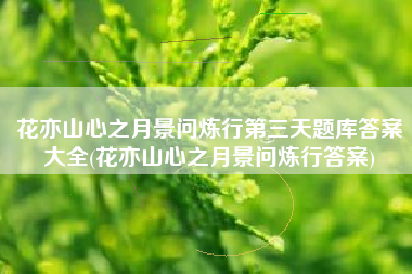 花亦山心之月景问炼行第三天题库答案大全(花亦山心之月景问炼行答案)