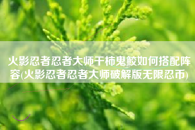 火影忍者忍者大师干柿鬼鲛如何搭配阵容(火影忍者忍者大师破解版无限忍币)