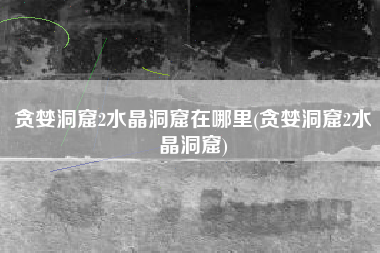 贪婪洞窟2水晶洞窟在哪里(贪婪洞窟2水晶洞窟)