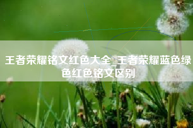 王者荣耀铭文红色大全_王者荣耀蓝色绿色红色铭文区别