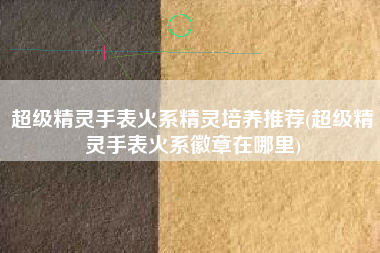 超级精灵手表火系精灵培养推荐(超级精灵手表火系徽章在哪里)