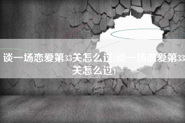 谈一场恋爱第33关怎么过(谈一场恋爱第33关怎么过)