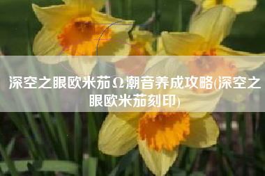 深空之眼欧米茄Ω潮音养成攻略(深空之眼欧米茄刻印)