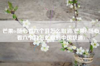 芒果tv随心看六个月怎么取消(芒果tv随心看六个月怎么取消中国联通)