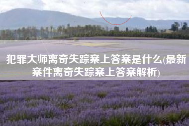 犯罪大师离奇失踪案上答案是什么(最新案件离奇失踪案上答案解析)