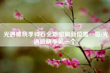 光遇破晓季碎石全地图刷新位置一览(光遇破晓季第一个)