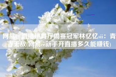 网易CC直播热舞厅周赛冠军林忆忆sii：青春无敌(网易cc新手开直播多久能赚钱)