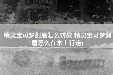 精灵宝可梦剑盾怎么对战(精灵宝可梦剑盾怎么在水上行走)