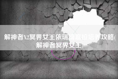 解神者X2冥界女王依瑞绮嘉拉培养攻略(解神者冥界女王)