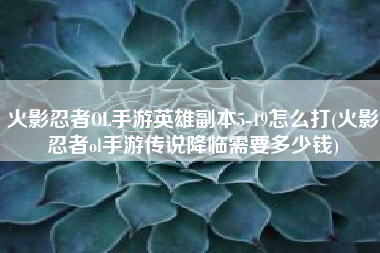 火影忍者OL手游英雄副本5-19怎么打(火影忍者ol手游传说降临需要多少钱)