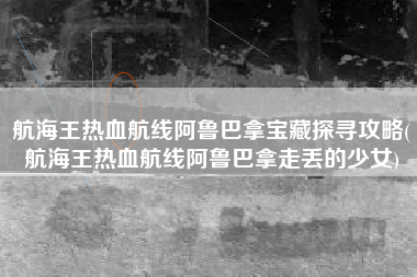 航海王热血航线阿鲁巴拿宝藏探寻攻略(航海王热血航线阿鲁巴拿走丢的少女)