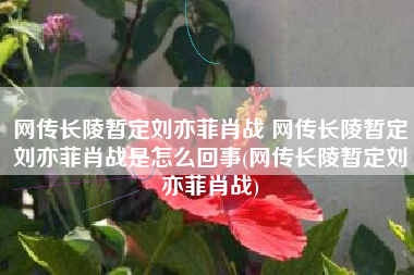 网传长陵暂定刘亦菲肖战 网传长陵暂定刘亦菲肖战是怎么回事(网传长陵暂定刘亦菲肖战)