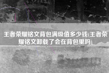 王者荣耀铭文背包满级值多少钱(王者荣耀铭文卸载了会在背包里吗)