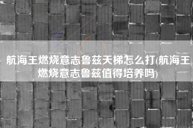 航海王燃烧意志鲁兹天梯怎么打(航海王燃烧意志鲁兹值得培养吗)