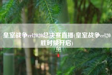 皇室战争crl2020总决赛直播(皇室战争crl20胜时候开启)