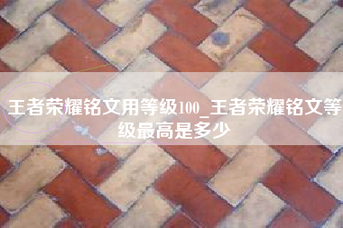 王者荣耀铭文用等级100_王者荣耀铭文等级最高是多少