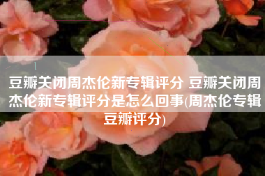 豆瓣关闭周杰伦新专辑评分 豆瓣关闭周杰伦新专辑评分是怎么回事(周杰伦专辑豆瓣评分)