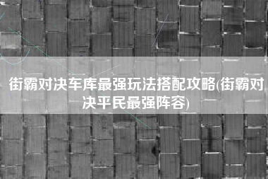 街霸对决车库最强玩法搭配攻略(街霸对决平民最强阵容)