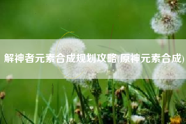解神者元素合成规划攻略(原神元素合成)