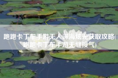 跑跑卡丁车手游无人深海炫光获取攻略(跑跑卡丁车手游无缝接气)