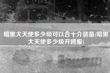 暗黑大天使多少级可以合十介装备(暗黑大天使多少级开跨服)