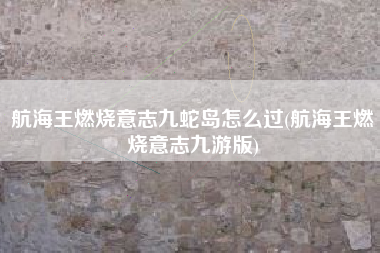 航海王燃烧意志九蛇岛怎么过(航海王燃烧意志九游版)
