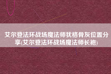 艾尔登法环战场魔法师犹格骨灰位置分享(艾尔登法环战场魔法师长袍)