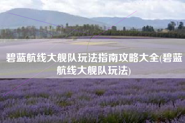 碧蓝航线大舰队玩法指南攻略大全(碧蓝航线大舰队玩法)