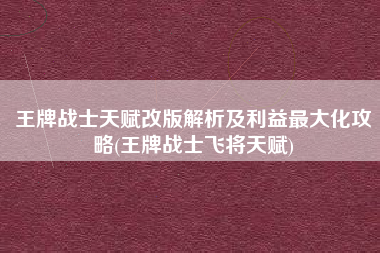 王牌战士天赋改版解析及利益最大化攻略(王牌战士飞将天赋)