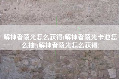 解神者陵光怎么获得(解神者陵光卡池怎么抽)(解神者陵光怎么获得)