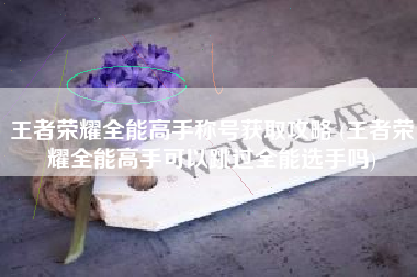 王者荣耀全能高手称号获取攻略 (王者荣耀全能高手可以跳过全能选手吗)