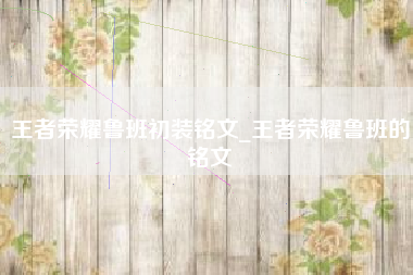 王者荣耀鲁班初装铭文_王者荣耀鲁班的铭文