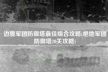 边境军团防御塔最佳组合攻略(绝地军团防御塔20关攻略)