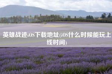 英雄战迹iOS下载地址(iOS什么时候能玩上线时间)