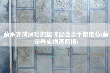 萌系养成风格的趣味冒险类手游推荐(萌宠养成物语风格)