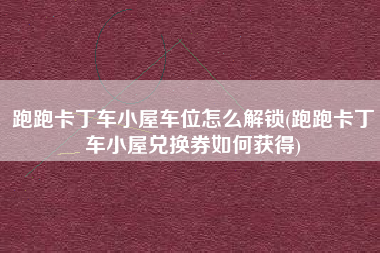 跑跑卡丁车小屋车位怎么解锁(跑跑卡丁车小屋兑换券如何获得)