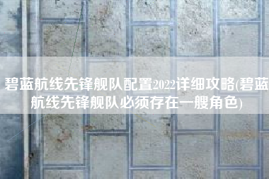 碧蓝航线先锋舰队配置2022详细攻略(碧蓝航线先锋舰队必须存在一艘角色)