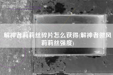 解神者莉莉丝碎片怎么获得(解神者微风莉莉丝强度)