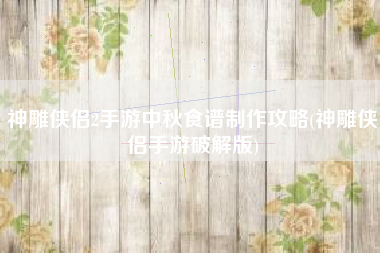 神雕侠侣2手游中秋食谱制作攻略(神雕侠侣手游破解版)