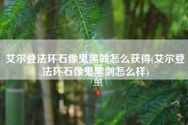 艾尔登法环石像鬼黑戟怎么获得(艾尔登法环石像鬼黑剑怎么样)