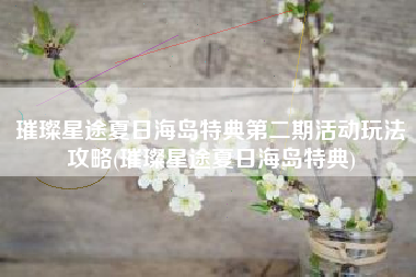 璀璨星途夏日海岛特典第二期活动玩法攻略(璀璨星途夏日海岛特典)