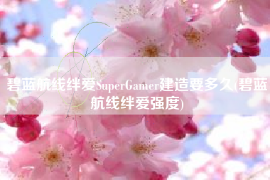 碧蓝航线绊爱SuperGamer建造要多久(碧蓝航线绊爱强度)