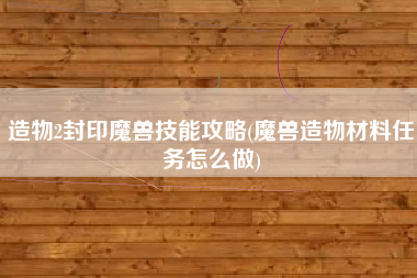 造物2封印魔兽技能攻略(魔兽造物材料任务怎么做)