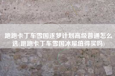 跑跑卡丁车雪国逐梦计划高级普通怎么选(跑跑卡丁车雪国冰屋值得买吗)
