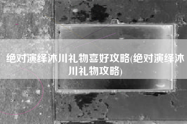 绝对演绎沐川礼物喜好攻略(绝对演绎沐川礼物攻略)