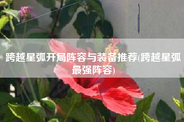跨越星弧开局阵容与装备推荐(跨越星弧最强阵容)