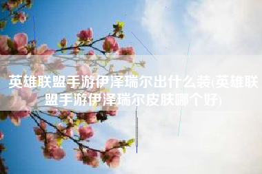 英雄联盟手游伊泽瑞尔出什么装(英雄联盟手游伊泽瑞尔皮肤哪个好)