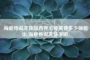 海底传说龙珠超西界王神需要多少抽能出(海底传说龙珠手游)