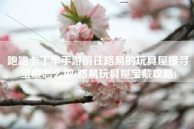 跑跑卡丁车手游前往路易的玩具屋搜寻宝藏怎么做(路易玩具屋宝藏攻略)