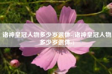 诸神皇冠人物多少岁退休-(诸神皇冠人物多少岁退休-)